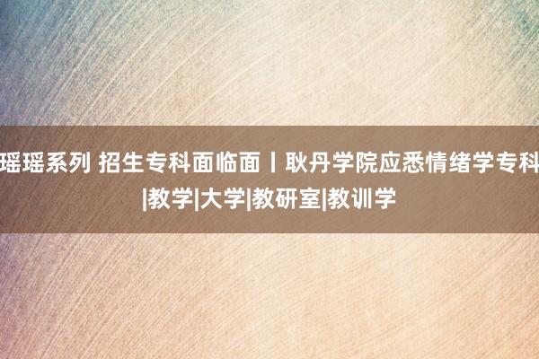瑶瑶系列 招生专科面临面丨耿丹学院应悉情绪学专科|教学|大学|教研室|教训学
