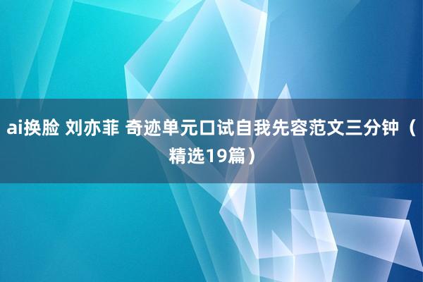 ai换脸 刘亦菲 奇迹单元口试自我先容范文三分钟（精选19篇）