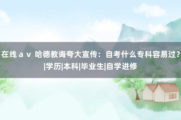 在线ａｖ 哈德教诲夸大宣传：自考什么专科容易过？|学历|本科|毕业生|自学进修