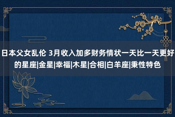 日本父女乱伦 3月收入加多财务情状一天比一天更好的星座|金星|幸福|木星|合相|白羊座|秉性特色
