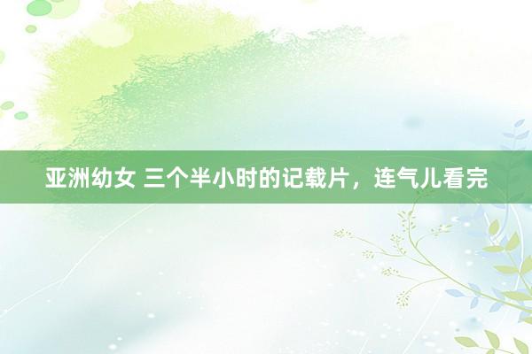 亚洲幼女 三个半小时的记载片，连气儿看完
