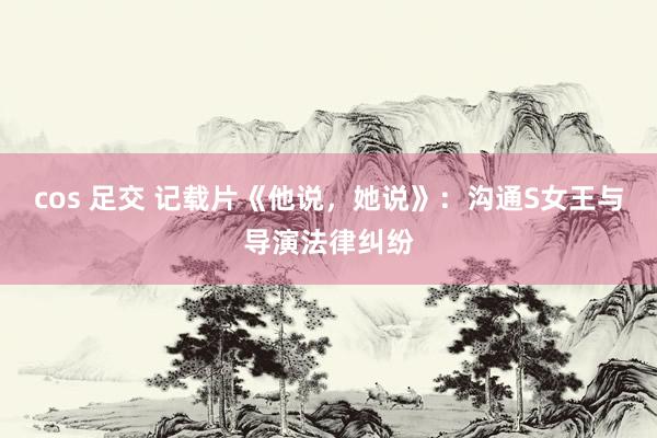 cos 足交 记载片《他说，她说》：沟通S女王与导演法律纠纷