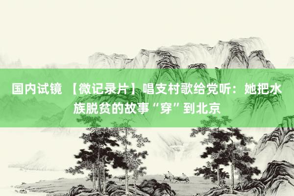 国内试镜 【微记录片】唱支村歌给党听：她把水族脱贫的故事“穿”到北京
