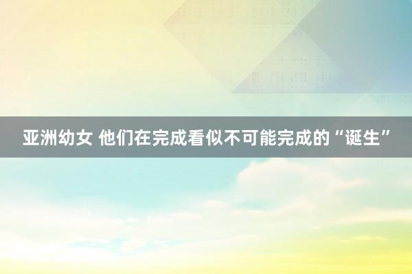 亚洲幼女 他们在完成看似不可能完成的“诞生”