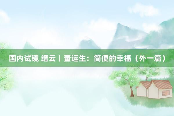 国内试镜 缙云丨董运生：简便的幸福（外一篇）