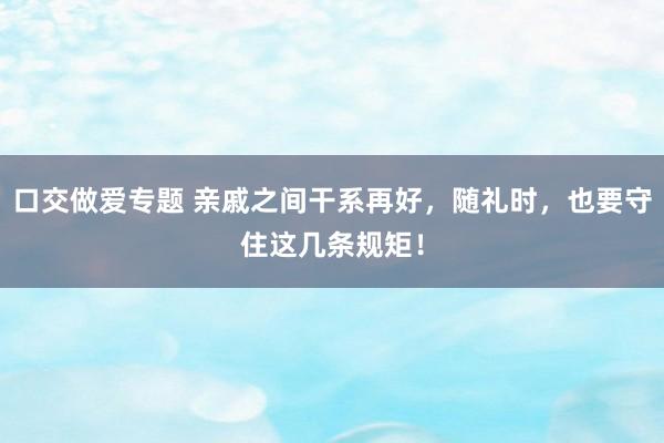 口交做爱专题 亲戚之间干系再好，随礼时，也要守住这几条规矩！