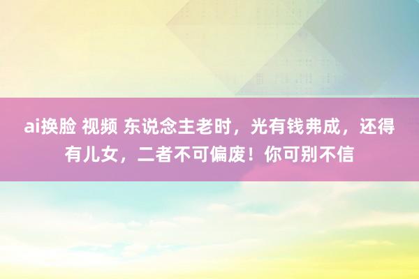 ai换脸 视频 东说念主老时，光有钱弗成，还得有儿女，二者不可偏废！你可别不信