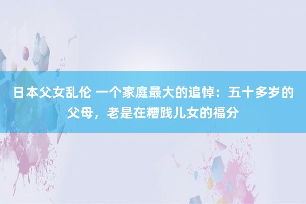 日本父女乱伦 一个家庭最大的追悼：五十多岁的父母，老是在糟践儿女的福分