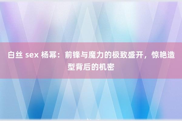 白丝 sex 杨幂：前锋与魔力的极致盛开，惊艳造型背后的机密