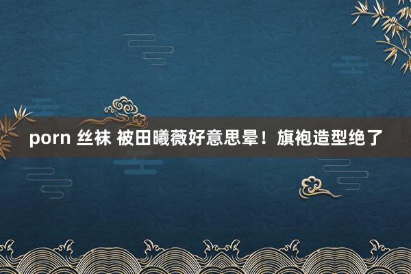 porn 丝袜 被田曦薇好意思晕！旗袍造型绝了
