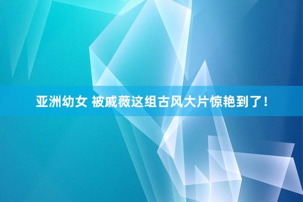 亚洲幼女 被戚薇这组古风大片惊艳到了！