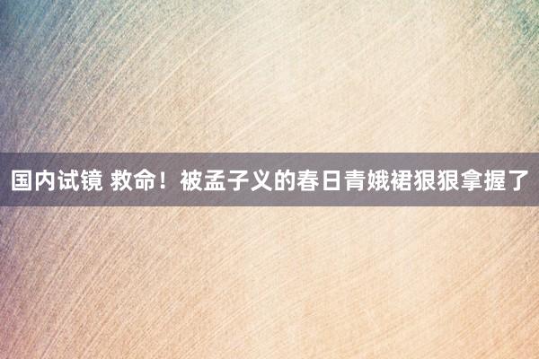 国内试镜 救命！被孟子义的春日青娥裙狠狠拿握了