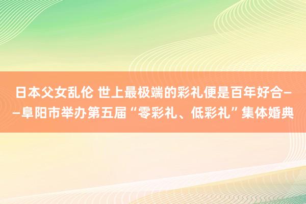 日本父女乱伦 世上最极端的彩礼便是百年好合——阜阳市举办第五届“零彩礼、低彩礼”集体婚典