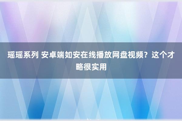 瑶瑶系列 安卓端如安在线播放网盘视频？这个才略很实用