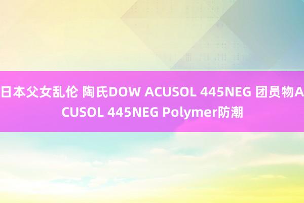 日本父女乱伦 陶氏DOW ACUSOL 445NEG 团员物ACUSOL 445NEG Polymer防潮