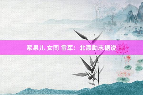 浆果儿 女同 雷军：北漂励志据说