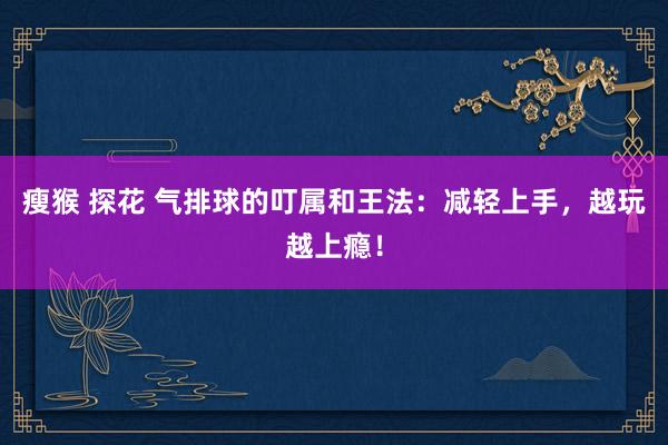 瘦猴 探花 气排球的叮属和王法：减轻上手，越玩越上瘾！
