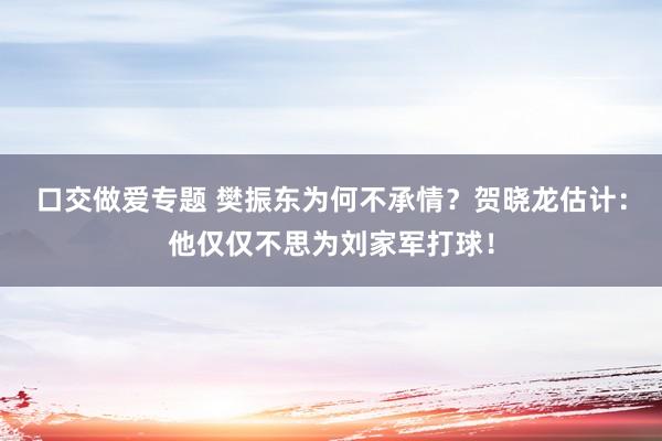 口交做爱专题 樊振东为何不承情？贺晓龙估计：他仅仅不思为刘家军打球！