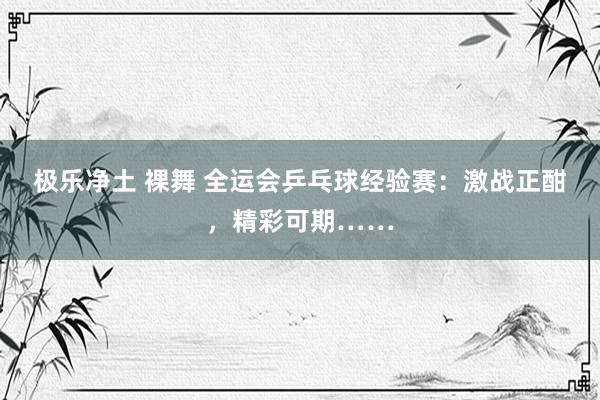 极乐净土 裸舞 全运会乒乓球经验赛：激战正酣，精彩可期……