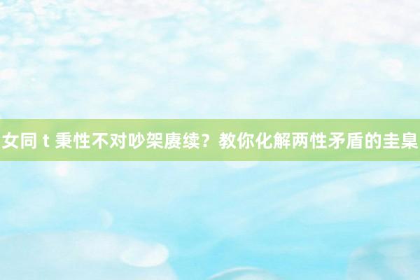 女同 t 秉性不对吵架赓续？教你化解两性矛盾的圭臬