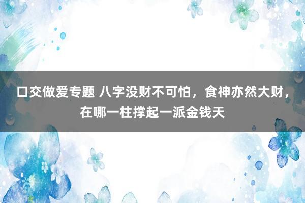 口交做爱专题 八字没财不可怕，食神亦然大财，在哪一柱撑起一派金钱天