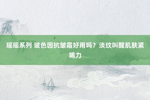 瑶瑶系列 玻色因抗皱霜好用吗？淡纹叫醒肌肤紧竭力