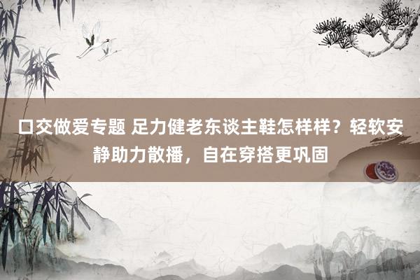口交做爱专题 足力健老东谈主鞋怎样样？轻软安静助力散播，自在穿搭更巩固