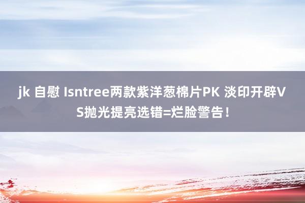 jk 自慰 Isntree两款紫洋葱棉片PK 淡印开辟VS抛光提亮选错=烂脸警告！