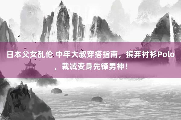 日本父女乱伦 中年大叔穿搭指南，摈弃衬衫Polo，裁减变身先锋男神！