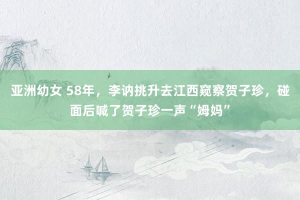 亚洲幼女 58年，李讷挑升去江西窥察贺子珍，碰面后喊了贺子珍一声“姆妈”