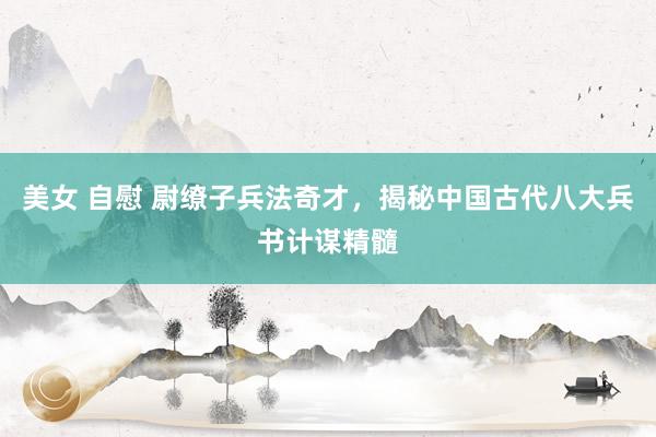 美女 自慰 尉缭子兵法奇才，揭秘中国古代八大兵书计谋精髓
