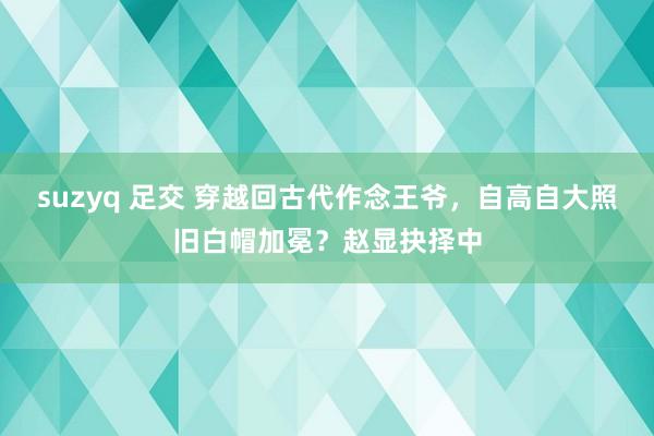 suzyq 足交 穿越回古代作念王爷，自高自大照旧白帽加冕？赵显抉择中