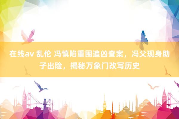 在线av 乱伦 冯慎陷重围追凶查案，冯父现身助子出险，揭秘万象门改写历史