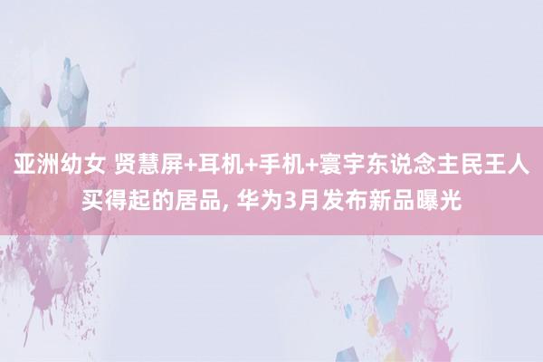 亚洲幼女 贤慧屏+耳机+手机+寰宇东说念主民王人买得起的居品， 华为3月发布新品曝光