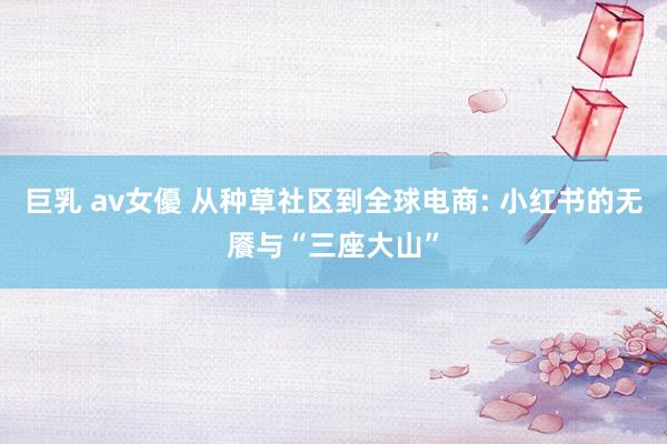 巨乳 av女優 从种草社区到全球电商: 小红书的无餍与“三座大山”