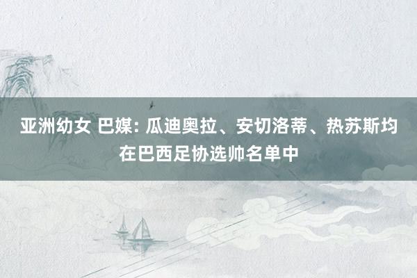 亚洲幼女 巴媒: 瓜迪奥拉、安切洛蒂、热苏斯均在巴西足协选帅名单中