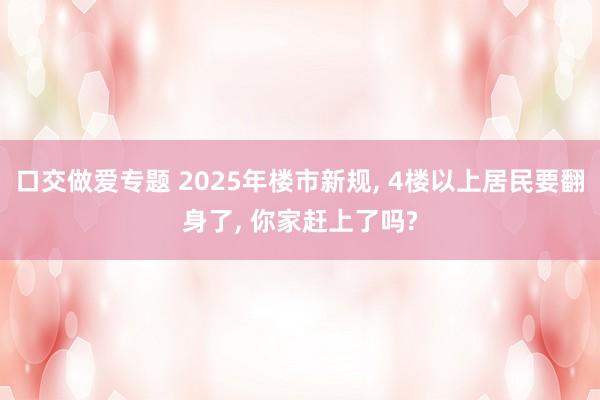 口交做爱专题 2025年楼市新规， 4楼以上居民要翻身了， 你家赶上了吗?