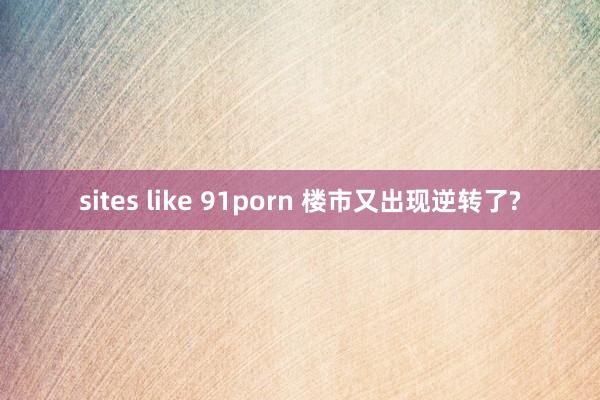 sites like 91porn 楼市又出现逆转了?