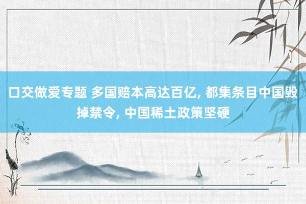 口交做爱专题 多国赔本高达百亿， 都集条目中国毁掉禁令， 中国稀土政策坚硬