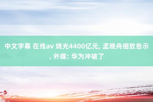 中文字幕 在线av 烧光4400亿元， 孟晚舟细致告示， 外媒: 华为冲破了