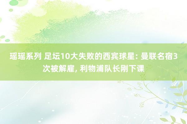 瑶瑶系列 足坛10大失败的西宾球星: 曼联名宿3次被解雇， 利物浦队长刚下课