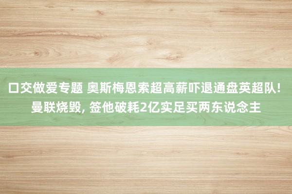 口交做爱专题 奥斯梅恩索超高薪吓退通盘英超队! 曼联烧毁， 签他破耗2亿实足买两东说念主
