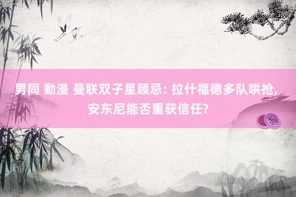 男同 動漫 曼联双子星顾忌: 拉什福德多队哄抢， 安东尼能否重获信任?