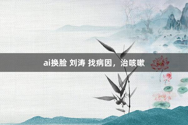 ai换脸 刘涛 找病因，治咳嗽