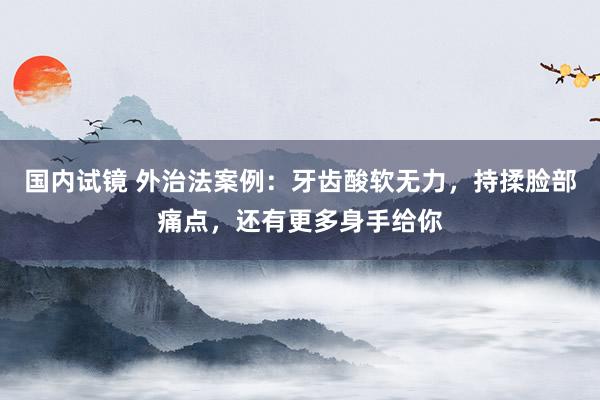 国内试镜 外治法案例：牙齿酸软无力，持揉脸部痛点，还有更多身手给你