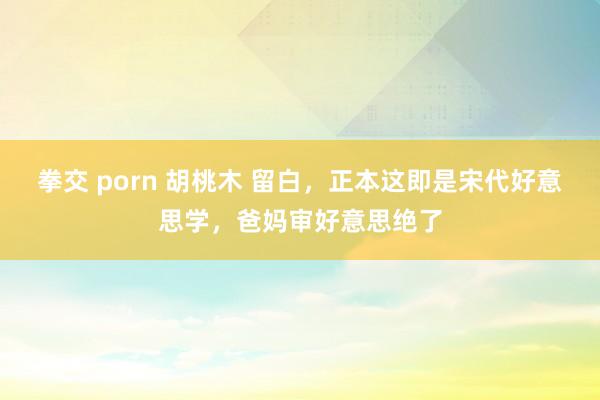 拳交 porn 胡桃木 留白，正本这即是宋代好意思学，爸妈审好意思绝了