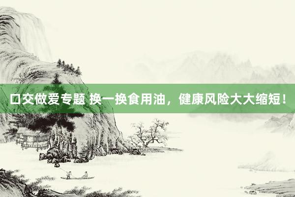 口交做爱专题 换一换食用油，健康风险大大缩短！