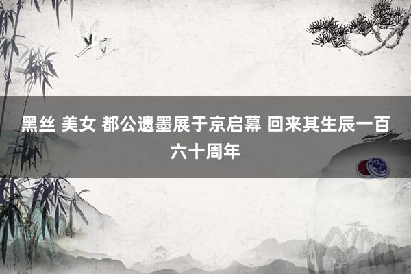 黑丝 美女 都公遗墨展于京启幕 回来其生辰一百六十周年
