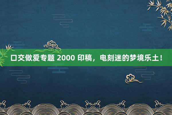口交做爱专题 2000 印稿，电刻迷的梦境乐土！
