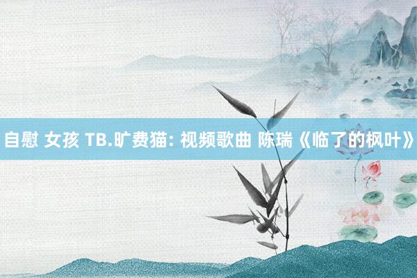 自慰 女孩 TB.旷费猫: 视频歌曲 陈瑞《临了的枫叶》
